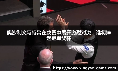 奥沙利文与特鲁在决赛中展开激烈对决，谁将捧起冠军奖杯